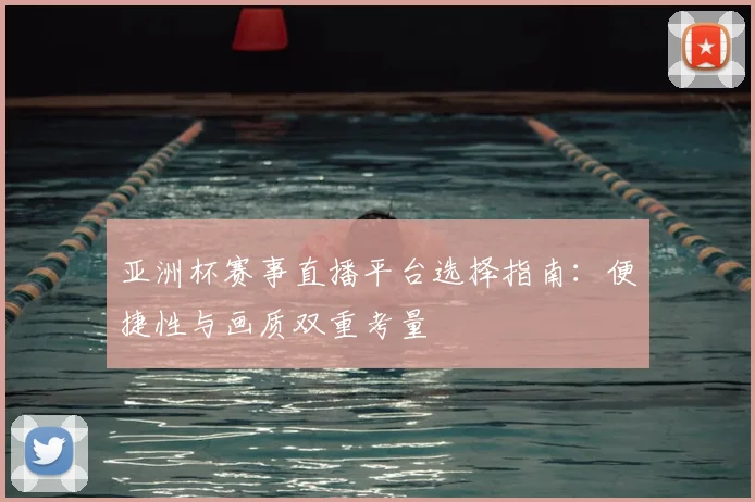 亚洲杯赛事直播平台选择指南：便捷性与画质双重考量