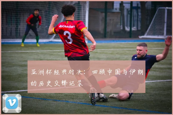 亚洲杯经典对决:回顾中国与伊朗的历史交锋记录