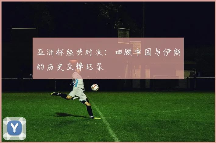 亚洲杯经典对决:回顾中国与伊朗的历史交锋记录