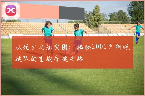 从死亡之组突围：揭秘2006年阿根廷队的首战告捷之路