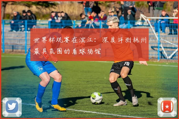 世界杯观赛在滨江：深度评测杭州最具氛围的看球场馆