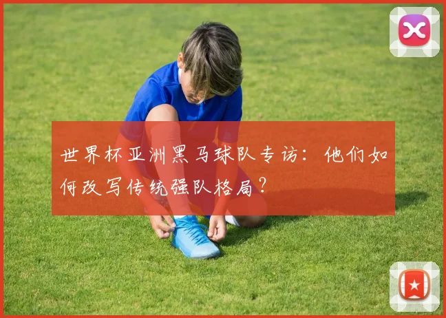 世界杯亚洲黑马球队专访：他们如何改写传统强队格局？