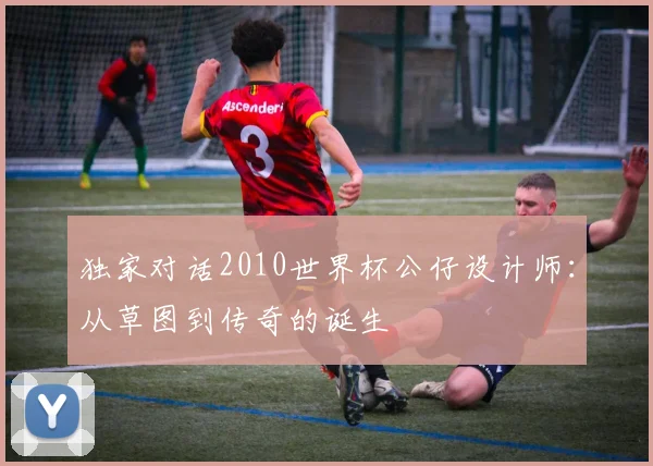 独家对话2010世界杯公仔设计师:从草图到传奇的诞生