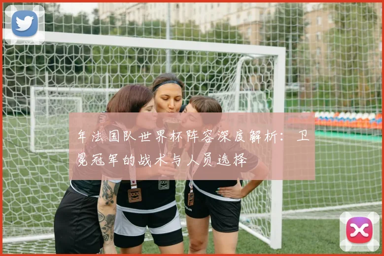 年法国队世界杯阵容深度解析：卫冕冠军的战术与人员选择