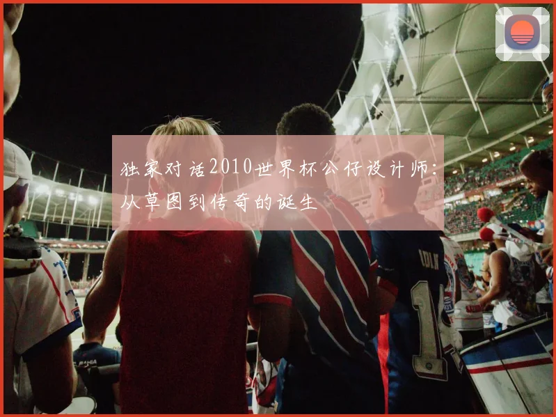 独家对话2010世界杯公仔设计师：从草图到传奇的诞生