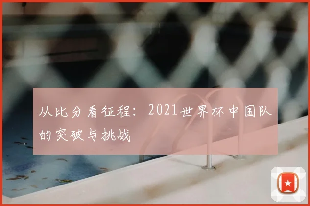 从比分看征程：2021世界杯中国队的突破与挑战