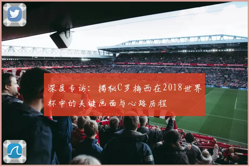 深度专访：揭秘C罗梅西在2018世界杯中的关键画面与心路历程