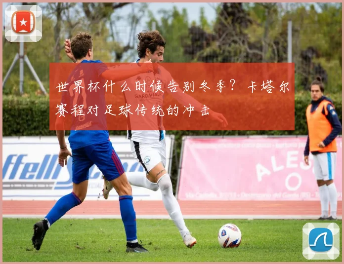 世界杯什么时候告别冬季？卡塔尔赛程对足球传统的冲击