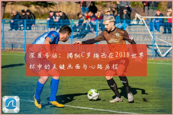 深度专访:揭秘C罗梅西在2018世界杯中的关键画面与心路历程