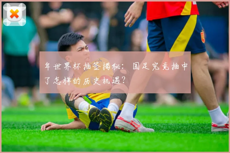 年世界杯抽签揭秘：国足究竟抽中了怎样的历史机遇？