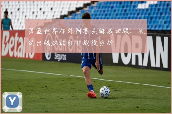 男篮世界杯外围赛关键战回顾：决定出线权的经典战役分析