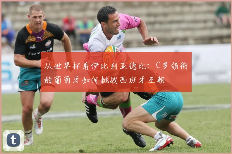 从世界杯看伊比利亚德比：C罗领衔的葡萄牙如何挑战西班牙王朝
