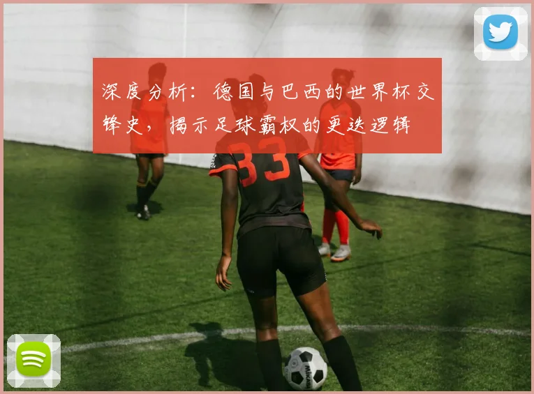 深度分析：德国与巴西的世界杯交锋史，揭示足球霸权的更迭逻辑