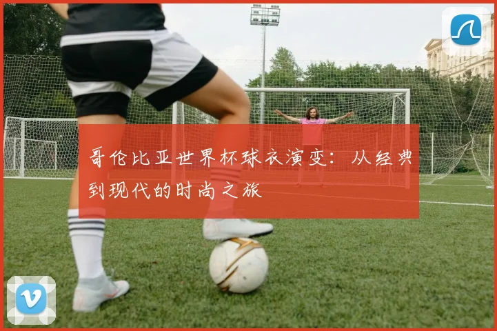 哥伦比亚世界杯球衣演变：从经典到现代的时尚之旅
