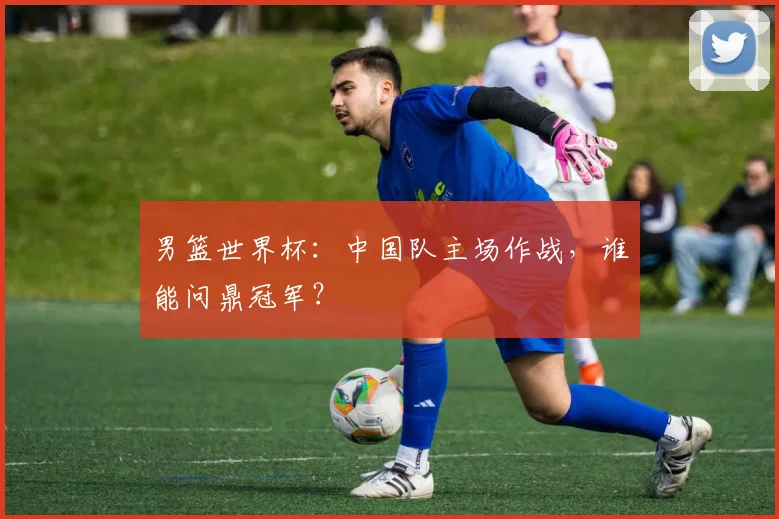 男篮世界杯：中国队主场作战，谁能问鼎冠军？