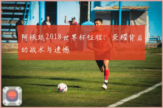 阿根廷2018世界杯征程：荣耀背后的战术与遗憾