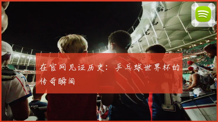在官网见证历史：乒乓球世界杯的传奇瞬间