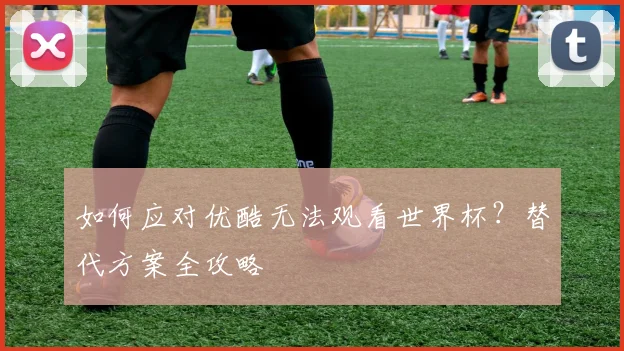 如何应对优酷无法观看世界杯？替代方案全攻略