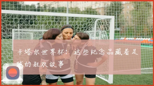 卡塔尔世界杯：这些纪念品藏着足球的狂欢故事