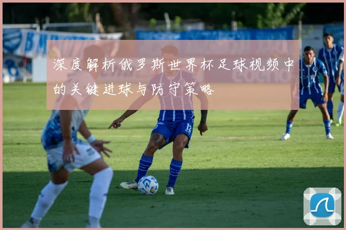 深度解析俄罗斯世界杯足球视频中的关键进球与防守策略