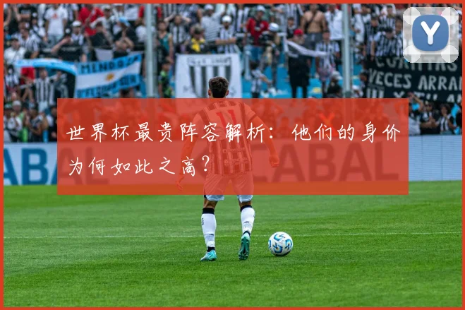 世界杯最贵阵容解析：他们的身价为何如此之高？
