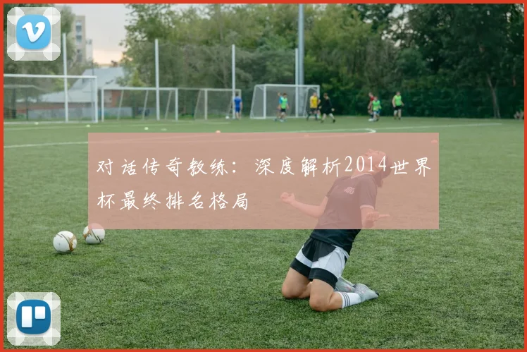 对话传奇教练：深度解析2014世界杯最终排名格局